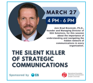 In the upper left-hand corner, a circular photo of a white man with a goatee, blue eyes, white shirt, pink tie, blue suit. (Brad); Copy: March 27, 4pm-6pm. Join Brad Brezinski, PhD, founder & Managing Director of S2A Solutions, for this session about the importance of understanding and navigating the hidden network of communications in every organization. The Silent Killer of Strategic Communications, Sponsored by S2A and IABC Greater Cincinnati.
