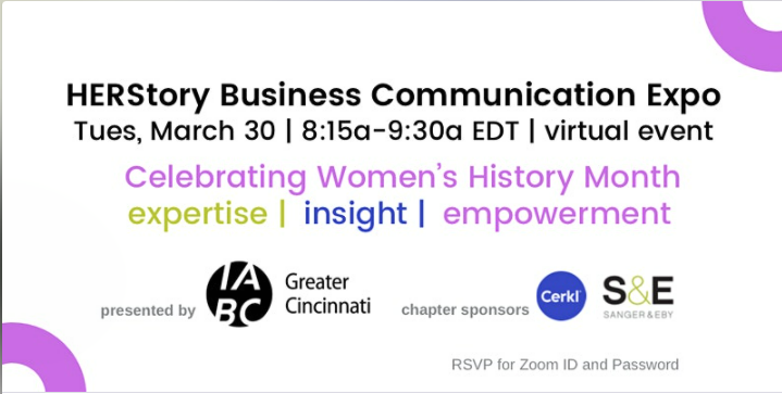 White background with purple semi-circles at the corners. Copy reads: "HERStory Business Communication Expo. Tues, March 30 | 8:15am - 9:30a, EDT |Virtual Event. Celebrating Women's History Month. expertise | insight | empowerment. Presented by: IABC Greater Cincinnati (logo). Chapter sponsors: Cerkl. Sanger & Eby. 